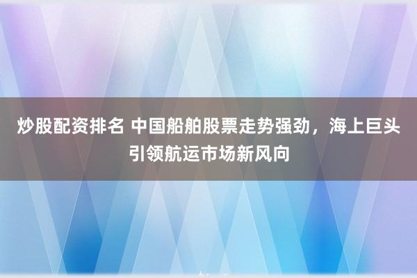 炒股配资排名 中国船舶股票走势强劲，海上巨头引领航运市场新风向