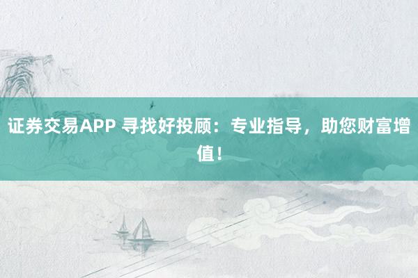 证券交易APP 寻找好投顾:专业指导,助您财富增值!