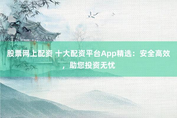 股票网上配资 十大配资平台App精选：安全高效，助您投资无忧