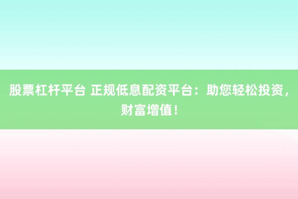 股票杠杆平台 正规低息配资平台：助您轻松投资，财富增值！
