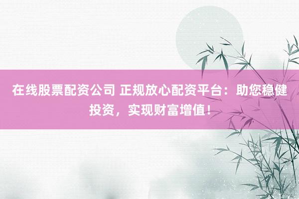 在线股票配资公司 正规放心配资平台：助您稳健投资，实现财富增值！