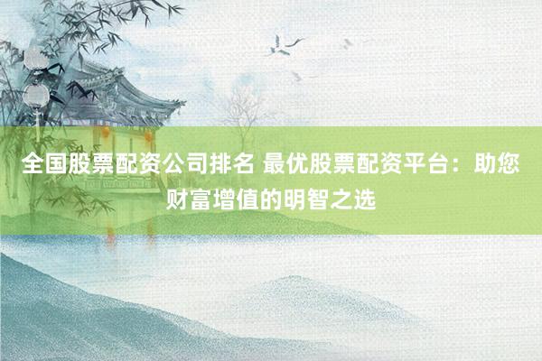 全国股票配资公司排名 最优股票配资平台:助您财富增值的明智之选