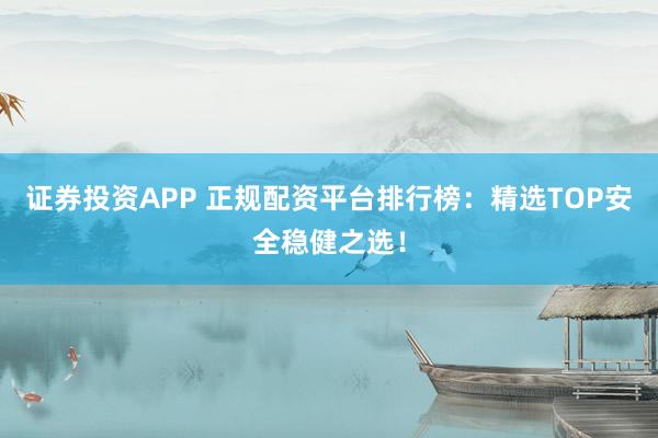 证券投资APP 正规配资平台排行榜：精选TOP安全稳健之选！