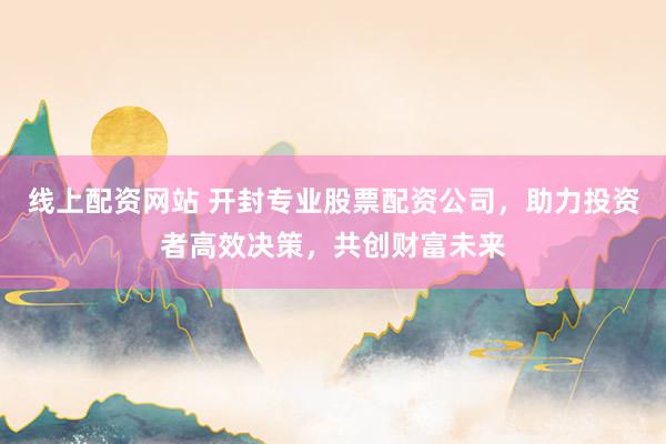 线上配资网站 开封专业股票配资公司,助力投资者高效决策,共创财富未来