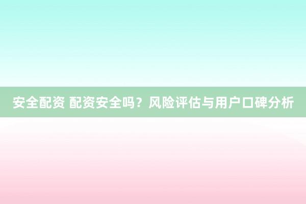 安全配资 配资安全吗？风险评估与用户口碑分析