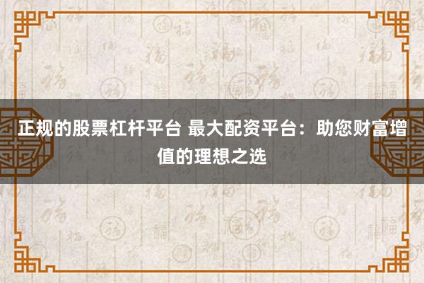 正规的股票杠杆平台 最大配资平台:助您财富增值的理想之选
