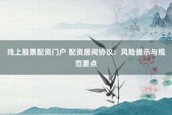 线上股票配资门户 配资居间协议：风险提示与规范要点