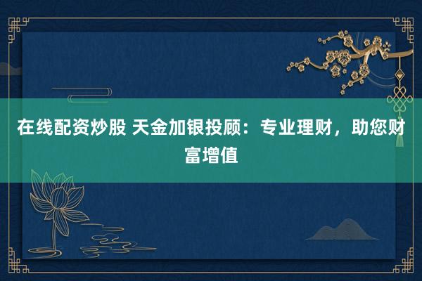 在线配资炒股 天金加银投顾:专业理财,助您财富增值