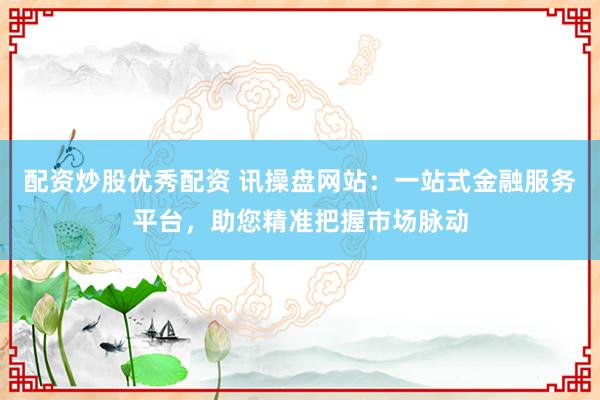 配资炒股优秀配资 讯操盘网站:一站式金融服务平台,助您精准把握市场脉动