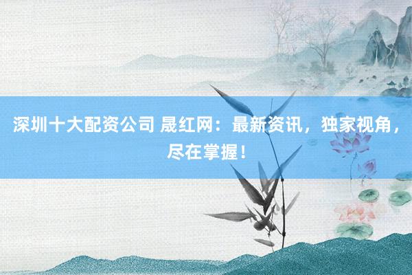 深圳十大配资公司 晟红网:最新资讯,独家视角,尽在掌握!