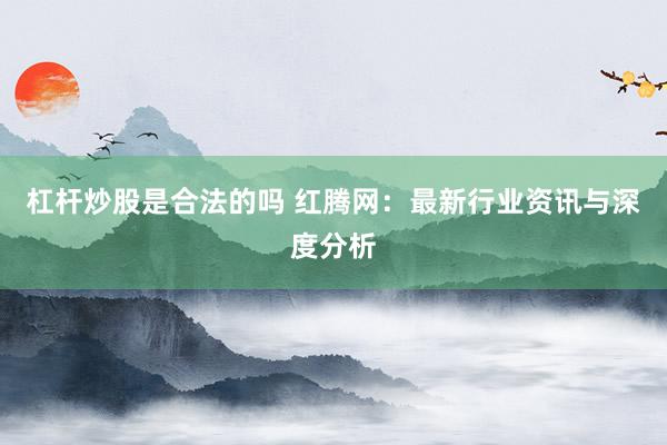杠杆炒股是合法的吗 红腾网：最新行业资讯与深度分析