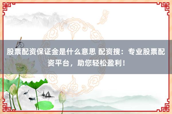 股票配资保证金是什么意思 配资搜:专业股票配资平台,助您轻松盈利!