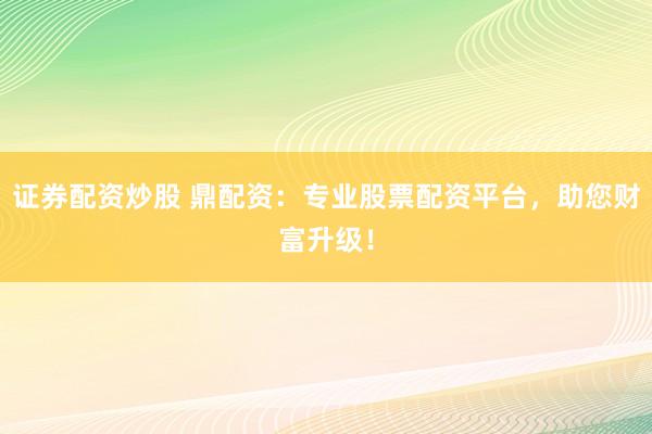 证券配资炒股 鼎配资:专业股票配资平台,助您财富升级!