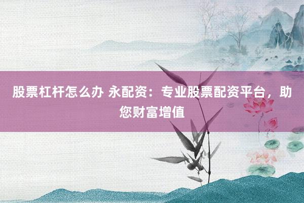 股票杠杆怎么办 永配资：专业股票配资平台，助您财富增值