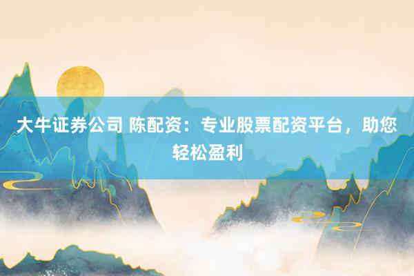 大牛证券公司 陈配资:专业股票配资平台,助您轻松盈利