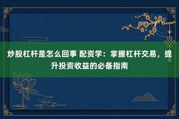 炒股杠杆是怎么回事 配资学:掌握杠杆交易,提升投资收益的必备指南