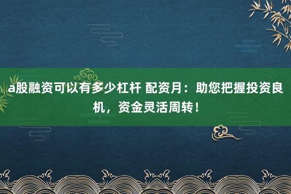 a股融资可以有多少杠杆 配资月:助您把握投资良机,资金灵活周转!