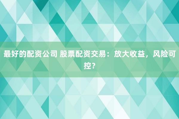 最好的配资公司 股票配资交易:放大收益,风险可控?