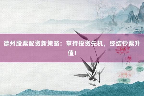 德州股票配资新策略：掌持投资先机，终结钞票升值！