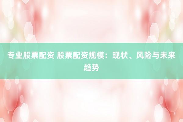 专业股票配资 股票配资规模：现状、风险与未来趋势