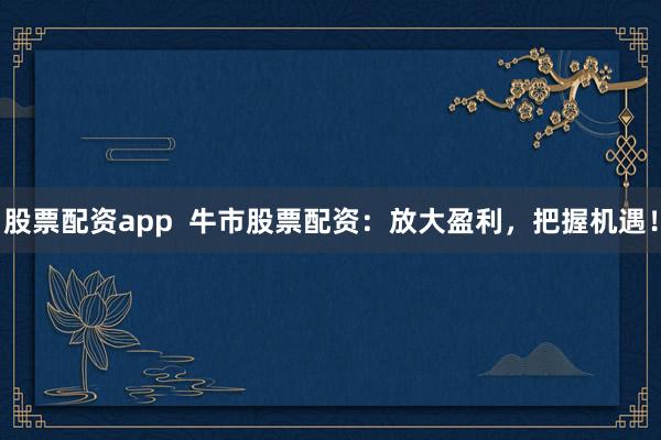 股票配资app  牛市股票配资：放大盈利，把握机遇！