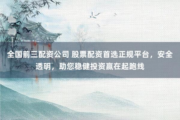 全国前三配资公司 股票配资首选正规平台，安全透明，助您稳健投资赢在起跑线
