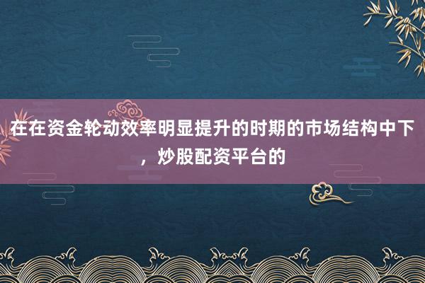 在在资金轮动效率明显提升的时期的市场结构中下，炒股配资平台的