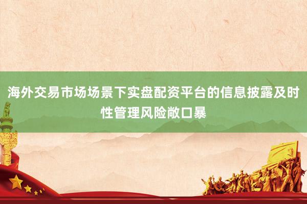 海外交易市场场景下实盘配资平台的信息披露及时性管理风险敞口暴
