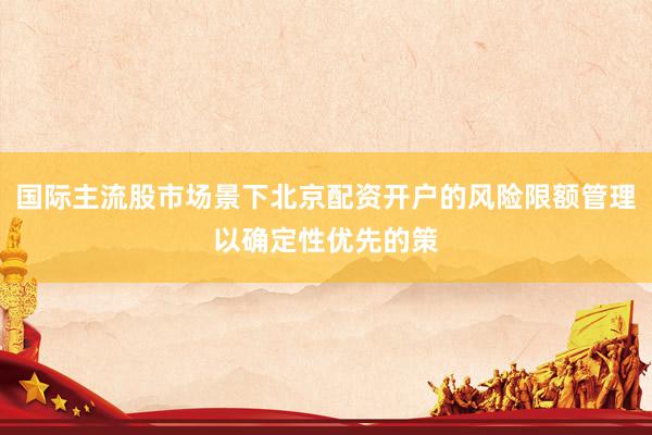 国际主流股市场景下北京配资开户的风险限额管理以确定性优先的策