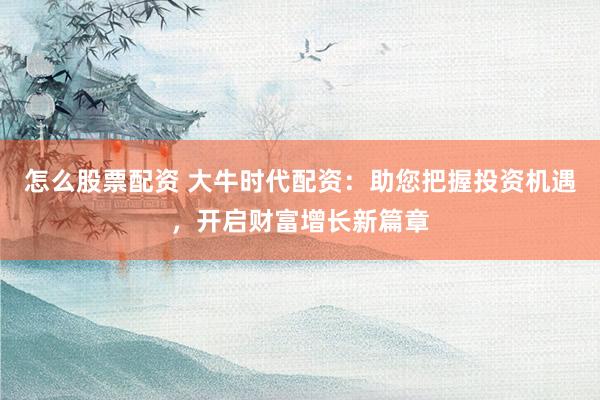 怎么股票配资 大牛时代配资：助您把握投资机遇，开启财富增长新篇章