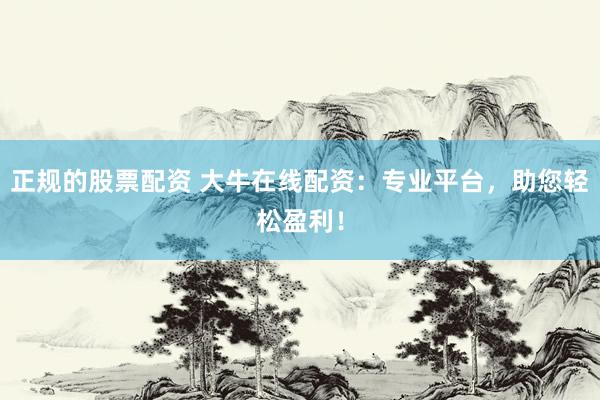 正规的股票配资 大牛在线配资：专业平台，助您轻松盈利！