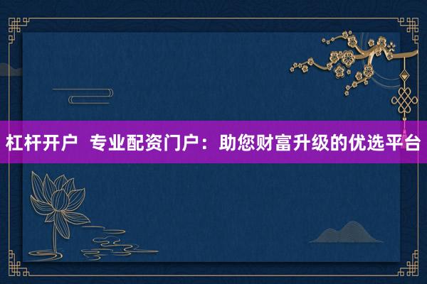 杠杆开户  专业配资门户：助您财富升级的优选平台
