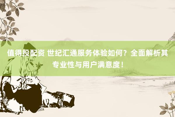 值得投配资 世纪汇通服务体验如何？全面解析其专业性与用户满意度！