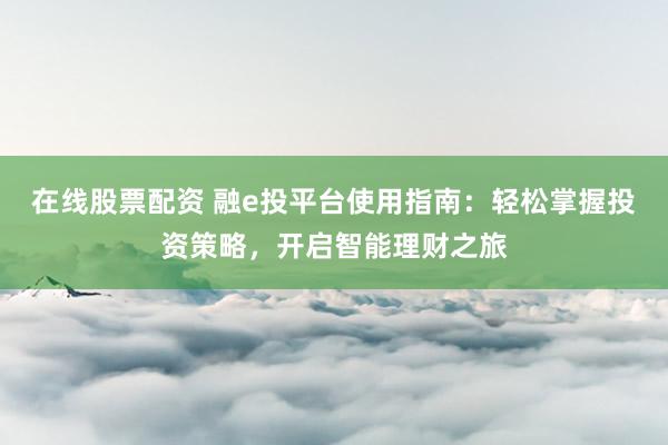 在线股票配资 融e投平台使用指南：轻松掌握投资策略，开启智能理财之旅