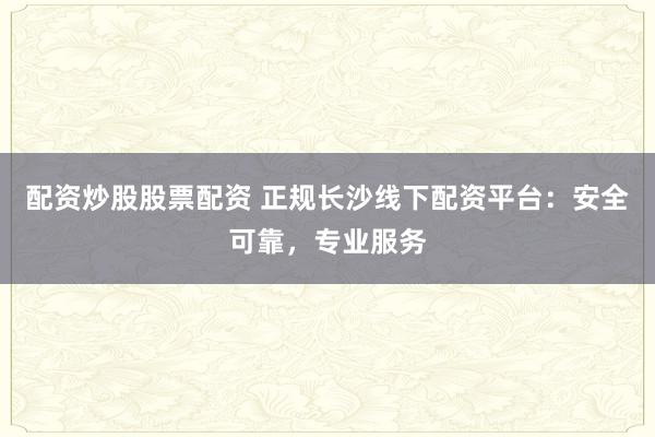 配资炒股股票配资 正规长沙线下配资平台：安全可靠，专业服务