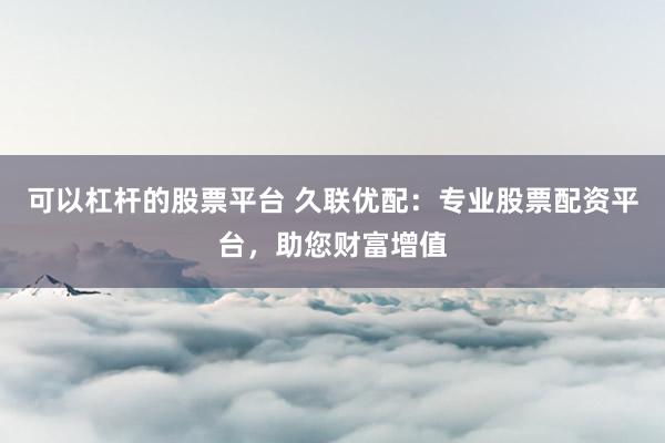 可以杠杆的股票平台 久联优配：专业股票配资平台，助您财富增值