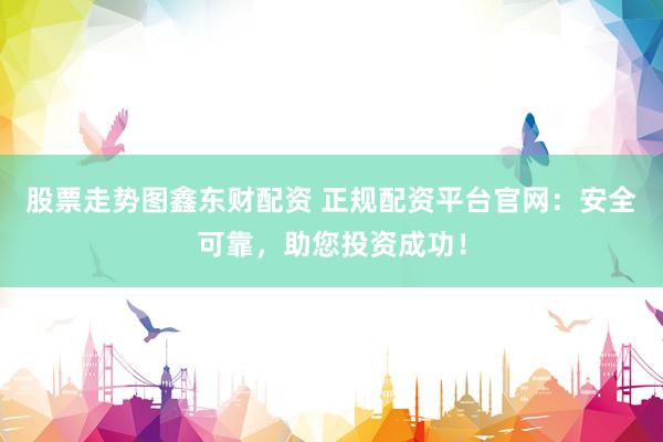 股票走势图鑫东财配资 正规配资平台官网：安全可靠，助您投资成功！