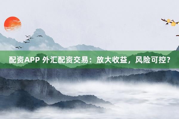配资APP 外汇配资交易：放大收益，风险可控？