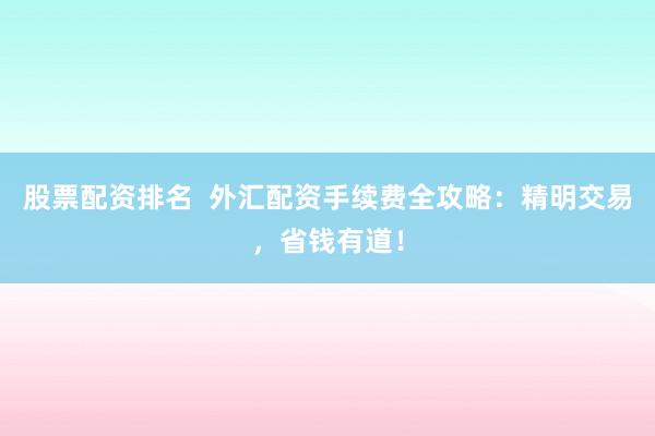 股票配资排名  外汇配资手续费全攻略：精明交易，省钱有道！