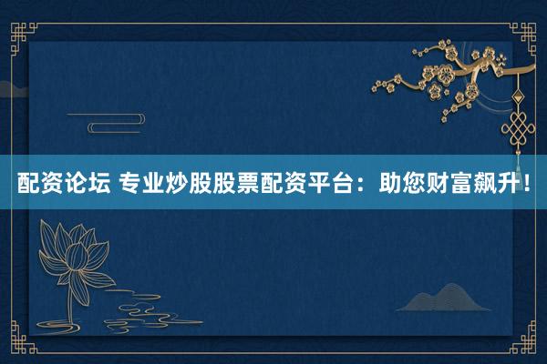 配资论坛 专业炒股股票配资平台：助您财富飙升！