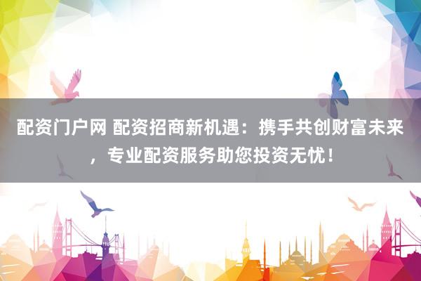 配资门户网 配资招商新机遇：携手共创财富未来，专业配资服务助您投资无忧！