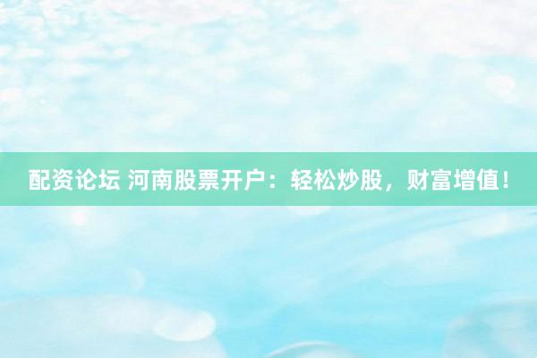 配资论坛 河南股票开户：轻松炒股，财富增值！