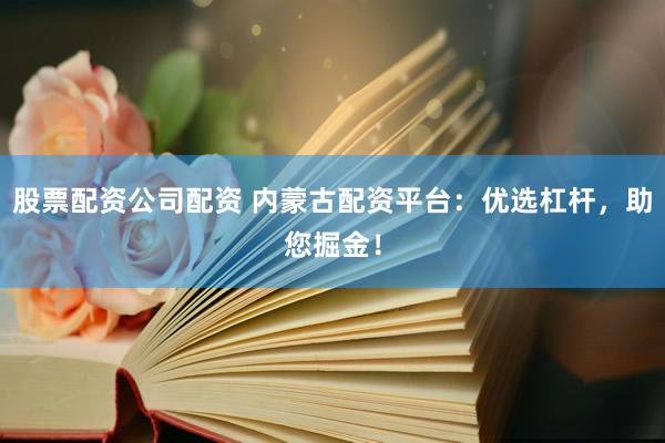 股票配资公司配资 内蒙古配资平台：优选杠杆，助您掘金！