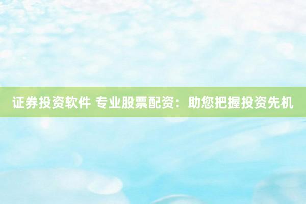 证券投资软件 专业股票配资：助您把握投资先机