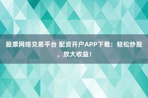 股票网络交易平台 配资开户APP下载：轻松炒股，放大收益！