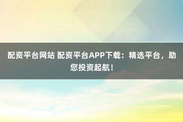 配资平台网站 配资平台APP下载：精选平台，助您投资起航！