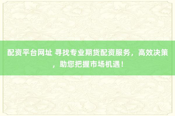 配资平台网址 寻找专业期货配资服务，高效决策，助您把握市场机遇！