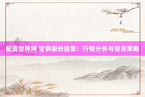 配资世界网 宝钢股份股票：行情分析与投资策略