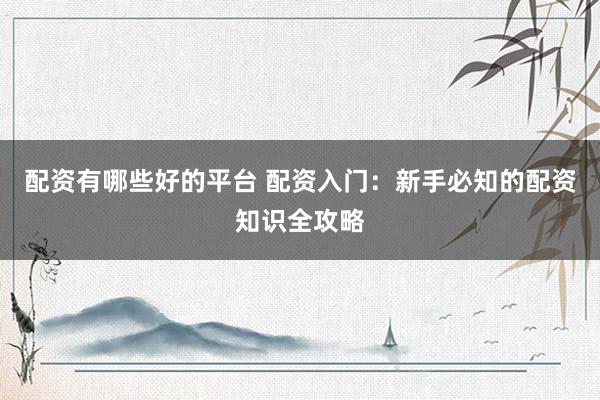 配资有哪些好的平台 配资入门：新手必知的配资知识全攻略