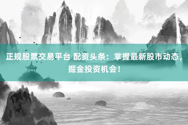 正规股票交易平台 配资头条：掌握最新股市动态，掘金投资机会！